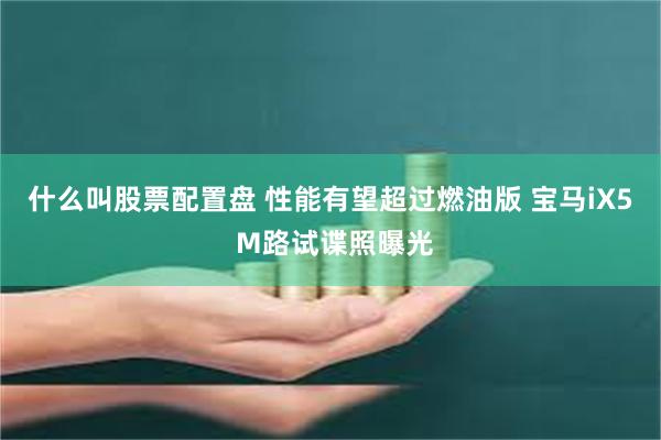 什么叫股票配置盘 性能有望超过燃油版 宝马iX5 M路试谍照曝光