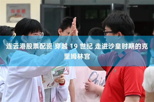 连云港股票配资 穿越 19 世纪 走进沙皇时期的克里姆林宫