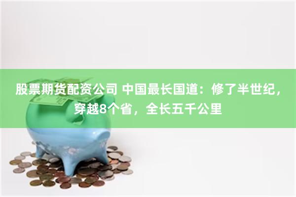 股票期货配资公司 中国最长国道：修了半世纪，穿越8个省，全长五千公里