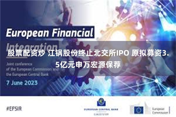 股票配资炒 江锅股份终止北交所IPO 原拟募资3.5亿元申万宏源保荐