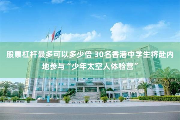 股票杠杆最多可以多少倍 30名香港中学生将赴内地参与“少年太空人体验营”