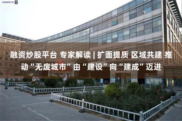 融资炒股平台 专家解读 | 扩面提质 区域共建 推动“无废城市”由“建设”向“建成”迈进