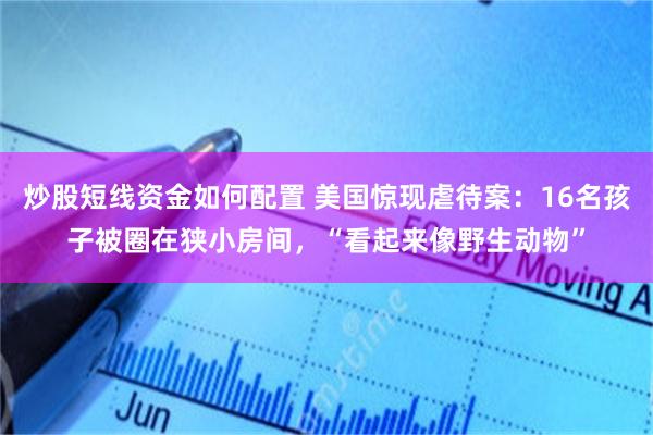 炒股短线资金如何配置 美国惊现虐待案:16名孩子被圈在狭小房间,“看起来像野生动物”