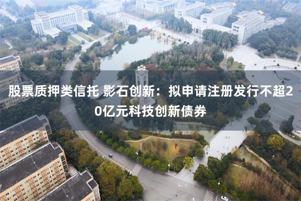 股票质押类信托 影石创新：拟申请注册发行不超20亿元科技创新债券