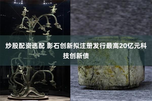 炒股配资选配 影石创新拟注册发行最高20亿元科技创新债