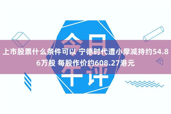 上市股票什么条件可以 宁德时代遭小摩减持约54.86万股 每股作价约608.27港元
