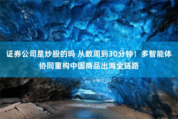 证券公司是炒股的吗 从数周到30分钟！多智能体协同重构中国商品出海全链路