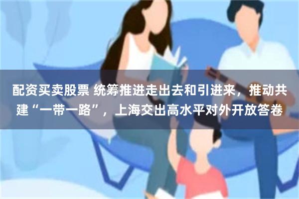 配资买卖股票 统筹推进走出去和引进来，推动共建“一带一路”，上海交出高水平对外开放答卷