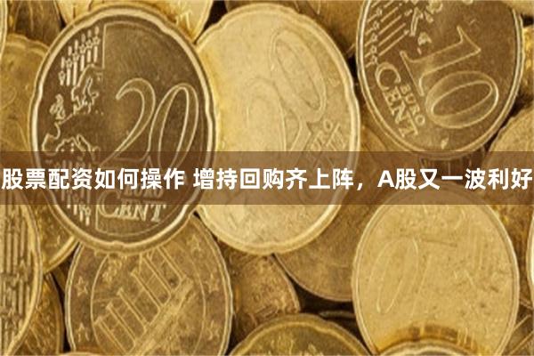 股票配资如何操作 增持回购齐上阵，A股又一波利好
