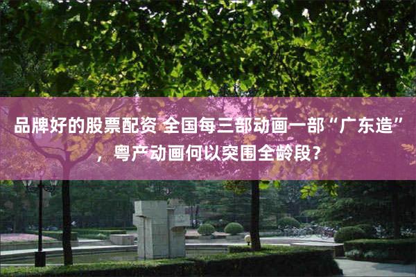 品牌好的股票配资 全国每三部动画一部“广东造”，粤产动画何以突围全龄段？
