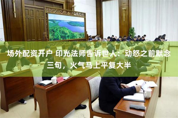 场外配资开户 印光法师告诉世人：动怒之前默念三句，火气马上平复大半