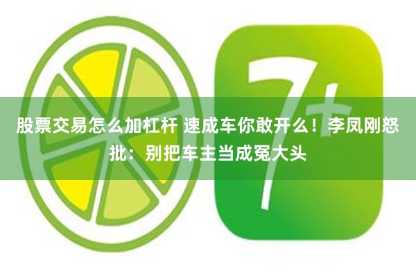 股票交易怎么加杠杆 速成车你敢开么！李凤刚怒批：别把车主当成冤大头
