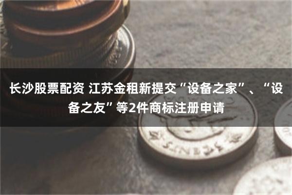 长沙股票配资 江苏金租新提交“设备之家”、“设备之友”等2件商标注册申请