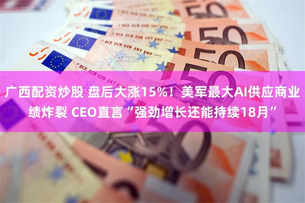 广西配资炒股 盘后大涨15%！美军最大AI供应商业绩炸裂 CEO直言“强劲增长还能持续18月”