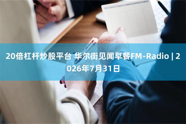 20倍杠杆炒股平台 华尔街见闻早餐FM-Radio | 2026年7月31日