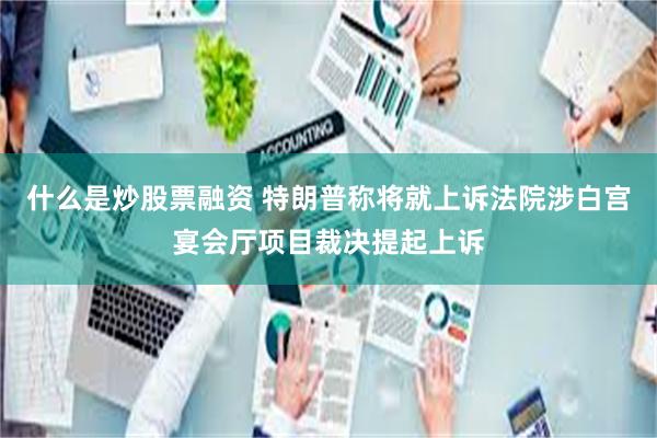 什么是炒股票融资 特朗普称将就上诉法院涉白宫宴会厅项目裁决提起上诉