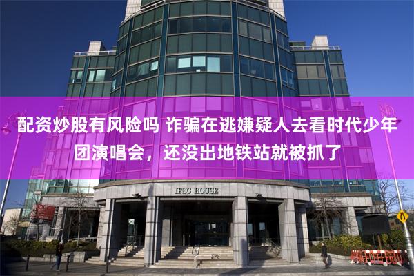 配资炒股有风险吗 诈骗在逃嫌疑人去看时代少年团演唱会，还没出地铁站就被抓了