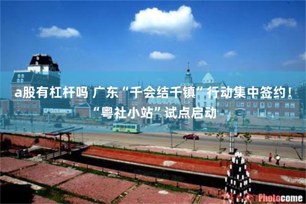 a股有杠杆吗 广东“千会结千镇”行动集中签约！“粤社小站”试点启动