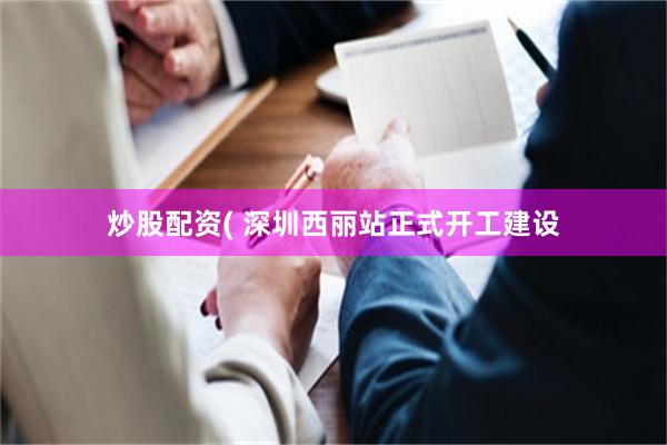 炒股配资( 深圳西丽站正式开工建设