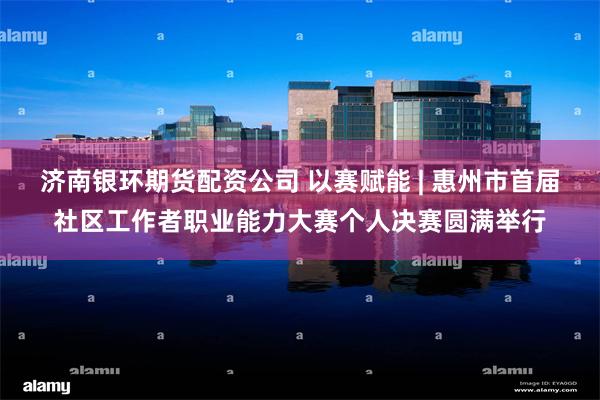 济南银环期货配资公司 以赛赋能 | 惠州市首届社区工作者职业能力大赛个人决赛圆满举行