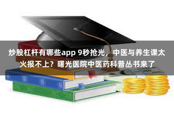 炒股杠杆有哪些app 9秒抢光，中医与养生课太火报不上？曙光医院中医药科普丛书来了