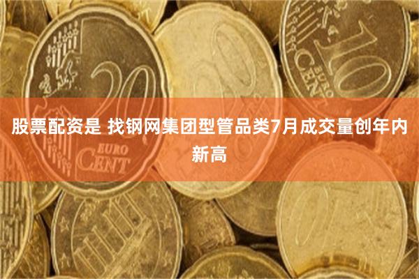 股票配资是 找钢网集团型管品类7月成交量创年内新高
