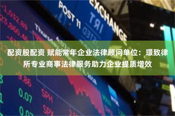 配资股配资 赋能常年企业法律顾问单位：璟致律所专业商事法律服务助力企业提质增效