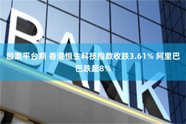股票平台期 香港恒生科技指数收跌3.61% 阿里巴巴跌超8%
