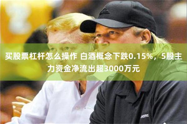 买股票杠杆怎么操作 白酒概念下跌0.15%，5股主力资金净流出超3000万元
