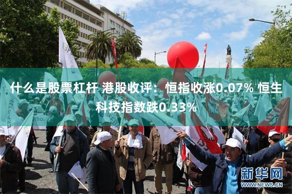 什么是股票杠杆 港股收评：恒指收涨0.07% 恒生科技指数跌0.33%