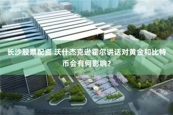 长沙股票配资 沃什杰克逊霍尔讲话对黄金和比特币会有何影响？