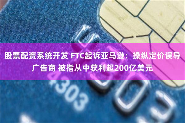 股票配资系统开发 FTC起诉亚马逊：操纵定价误导广告商 被指从中获利超200亿美元