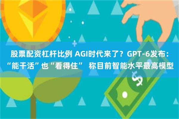 股票配资杠杆比例 AGI时代来了？GPT-6发布：“能干活”也“看得住”  称目前智能水平最高模型
