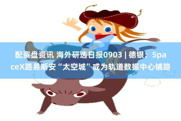 配资盘资讯 海外研选日报0903 | 德银：SpaceX路易斯安“太空城”或为轨道数据中心铺路