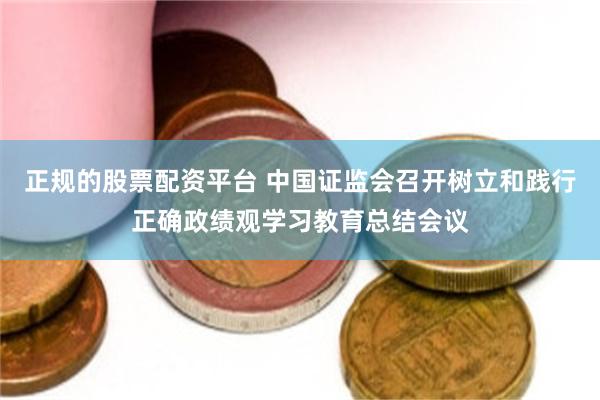 正规的股票配资平台 中国证监会召开树立和践行正确政绩观学习教育总结会议