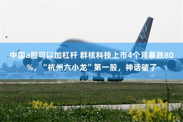 中国a股可以加杠杆 群核科技上市4个月暴跌80%，“杭州六小龙”第一股，神话破了