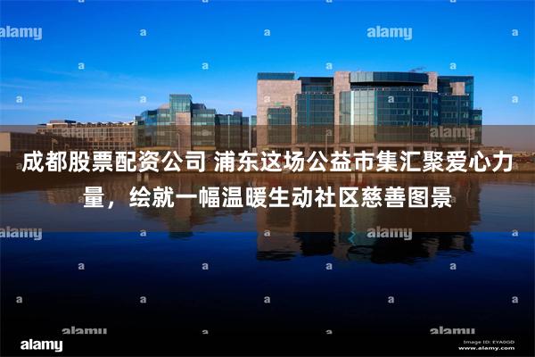 成都股票配资公司 浦东这场公益市集汇聚爱心力量，绘就一幅温暖生动社区慈善图景