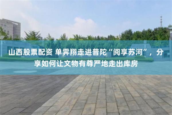 山西股票配资 单霁翔走进普陀“阅享苏河”，分享如何让文物有尊严地走出库房
