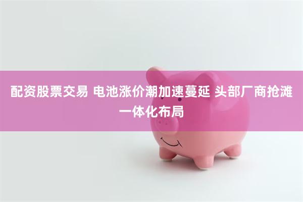 配资股票交易 电池涨价潮加速蔓延 头部厂商抢滩一体化布局