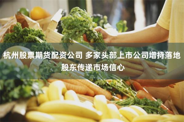 杭州股票期货配资公司 多家头部上市公司增持落地 股东传递市场信心