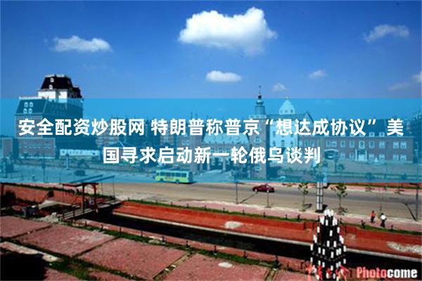 安全配资炒股网 特朗普称普京“想达成协议” 美国寻求启动新一轮俄乌谈判