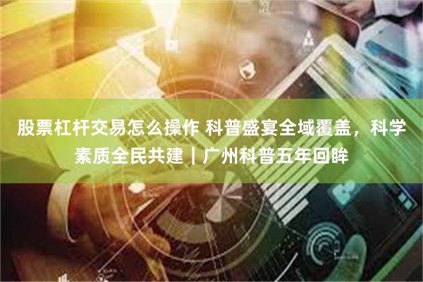 股票杠杆交易怎么操作 科普盛宴全域覆盖，科学素质全民共建｜广州科普五年回眸