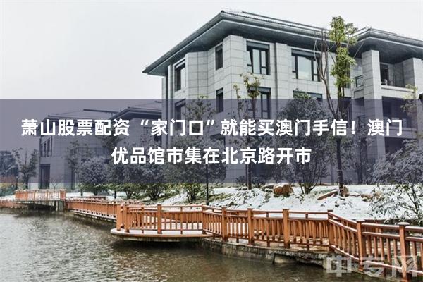 萧山股票配资 “家门口”就能买澳门手信！澳门优品馆市集在北京路开市