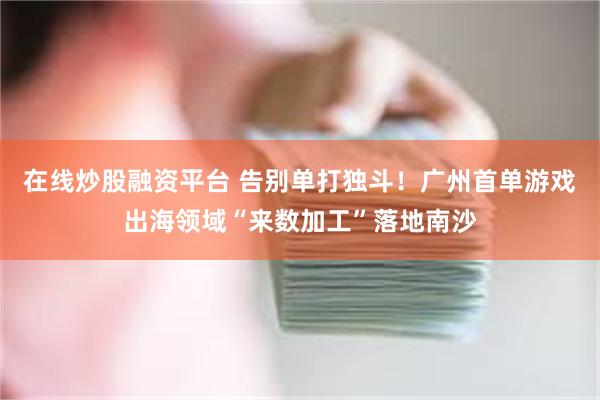在线炒股融资平台 告别单打独斗！广州首单游戏出海领域“来数加工”落地南沙