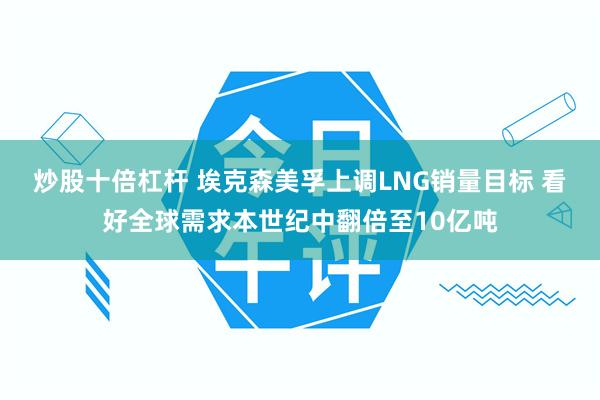 炒股十倍杠杆 埃克森美孚上调LNG销量目标 看好全球需求本世纪中翻倍至10亿吨