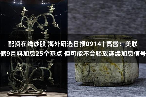 配资在线炒股 海外研选日报0914 | 高盛：美联储9月料加息25个基点 但可能不会释放连续加息信号
