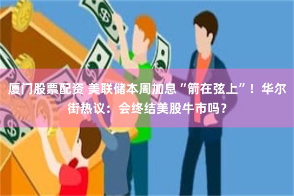 厦门股票配资 美联储本周加息“箭在弦上”！华尔街热议：会终结美股牛市吗？