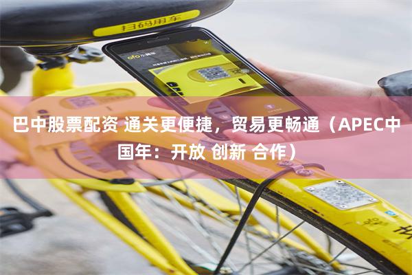 巴中股票配资 通关更便捷，贸易更畅通（APEC中国年：开放 创新 合作）