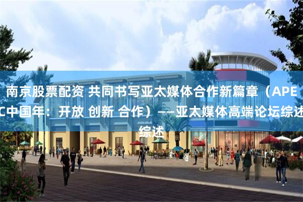南京股票配资 共同书写亚太媒体合作新篇章(APEC中国年:开放 创新 合作)——亚太媒体高端论坛综述