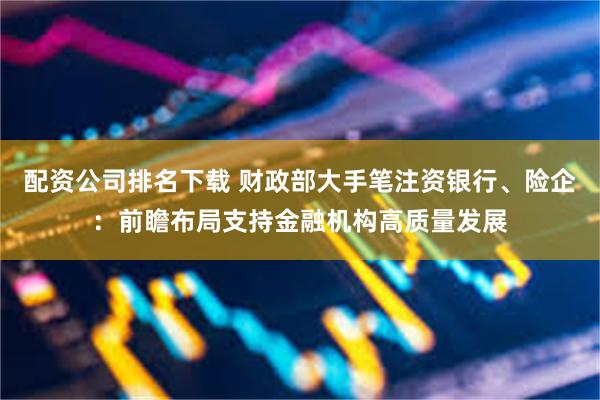 配资公司排名下载 财政部大手笔注资银行、险企：前瞻布局支持金融机构高质量发展